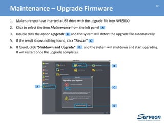 22
1. Make sure you have inserted a USB drive with the upgrade file into NVR5000.
2. Click to select the item Maintenance from the left panel
3. Double click the option Upgrade and the system will detect the upgrade file automatically.
5. If the result shows nothing found, click “Rescan”
6. If found, click “Shutdown and Upgrade” and the system will shutdown and start upgrading.
It will restart once the upgrade completes.
A
A
B
C
D
B
C
D
Maintenance – Upgrade Firmware
 