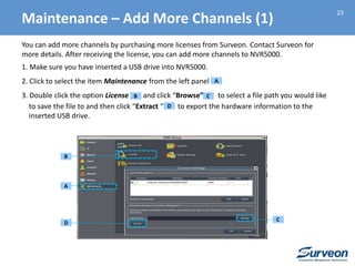 23
You can add more channels by purchasing more licenses from Surveon. Contact Surveon for
more details. After receiving the license, you can add more channels to NVR5000.
1. Make sure you have inserted a USB drive into NVR5000.
2. Click to select the item Maintenance from the left panel
3. Double click the option License and click “Browse” to select a file path you would like
to save the file to and then click “Extract “ to export the hardware information to the
inserted USB drive.
A
B
A
B
C
D
C
D
Maintenance – Add More Channels (1)
 