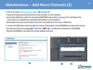 24
4. Go to Surveon add-on license page on your PC.
• Input the newly purchased license serial number on the website.
• Insert the USB drive with the extracted NVR5000 information into your PC and follow the
instructions to upload the extracted information to the website.
• Download the License Activation File from the website to the same USB drive.
5. Insert the USB drive with the add-on license information into NVR5000 to import the license.
• Go back to the License page and click “Add“ to add more channels to NVR5000.
• Restart NVR5000 to activate the newly added channels.
E
Maintenance – Add More Channels (2)
FB
E FB
 