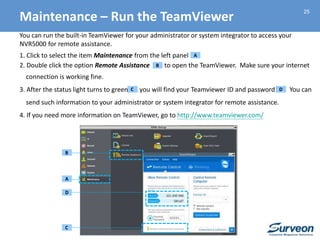 25
You can run the built-in TeamViewer for your administrator or system integrator to access your
NVR5000 for remote assistance.
1. Click to select the item Maintenance from the left panel
2. Double click the option Remote Assistance to open the TeamViewer. Make sure your internet
connection is working fine.
3. After the status light turns to green, you will find your Teamviewer ID and password You can
send such information to your administrator or system integrator for remote assistance.
4. If you need more information on TeamViewer, go to http://www.teamviewer.com/
A
A
B
D
C
Maintenance – Run the TeamViewer
C
D
B
 