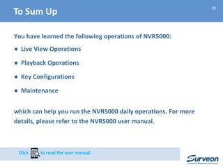 26
You have learned the following operations of NVR5000:
● Live View Operations
● Playback Operations
● Key Configurations
● Maintenance
which can help you run the NVR5000 daily operations. For more
details, please refer to the NVR5000 user manual.
Click to read the user manual.
To Sum Up
 