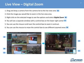 7
1. Drag and drop a camera from the camera list to the live view area
2. Click the image you would like to zoom in the live view area.
3. Right click on the selected image to see the options and select Digital Zoom
4. You will see a separate window with a control box on the lower right corner
5. You can use the mouse scroll over the control box to zoom in and out.
6. You can use the mouse to move the control box to see different zoomed areas
B
C
A
D
B
C
A
C
Live View – Digital Zoom
D
 