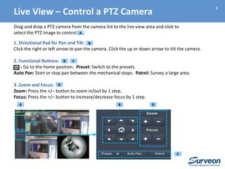 9
Drag and drop a PTZ camera from the camera list to the live view area and click to
select the PTZ image to control
1. Directional Pad for Pan and Tilt:
Click the right or left arrow to pan the camera. Click the up or down arrow to tilt the camera.
2. Functional Buttons:
: Go to the home position. Preset: Switch to the presets.
Auto Pan: Start or stop pan between the mechanical stops. Patrol: Survey a large area.
3. Zoom and Focus:
Zoom: Press the +/– button to zoom in/out by 1 step.
Focus: Press the +/– button to increase/decrease focus by 1 step.
A
C
B
D
C
D
Live View – Control a PTZ Camera
B
B
A
 