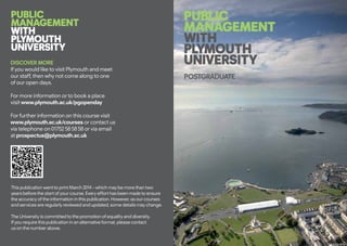 DISCOVER MORE
If you would like to visit Plymouth and meet
our staff, then why not come along to one
of our open days.
For more information or to book a place
visit www.plymouth.ac.uk/pgopenday
For further information on this course visit
www.plymouth.ac.uk/courses or contact us
via telephone on 01752 58 58 58 or via email
at prospectus@plymouth.ac.uk
This publication went to print March 2014 – which may be more than two
years before the start of your course. Every effort has been made to ensure
the accuracy of the information in this publication. However, as our courses
and services are regularly reviewed and updated, some details may change.
The University is committed to the promotion of equality and diversity.
If you require this publication in an alternative format, please contact
us on the number above.
PUBLIC
MANAGEMENT
WITH
PLYMOUTH
UNIVERSITY
POSTGRADUATE
PUBLIC
MANAGEMENT
WITH
PLYMOUTH
UNIVERSITY
 