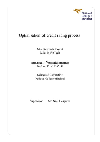Optimisation of credit rating process
MSc Research Project
MSc. In FinTech
Amarnath Venkataramanan
Student ID: x18105149
School of Computing
National College of Ireland
Supervisor: Mr. Noel Cosgrave
 