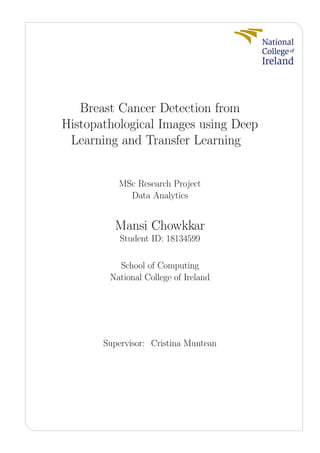 Breast Cancer Detection from
Histopathological Images using Deep
Learning and Transfer Learning
MSc Research Project
Data Analytics
Mansi Chowkkar
Student ID: 18134599
School of Computing
National College of Ireland
Supervisor: Cristina Muntean
 