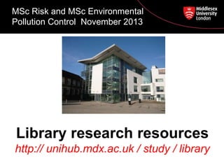MSc Risk and MSc Environmental
Pollution Control November 2013

Library research resources
http:// unihub.mdx.ac.uk / study / library

 