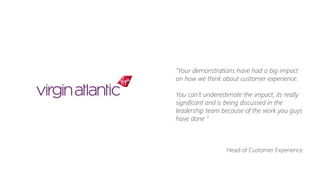 “Your demonstrations have had a big impact
on how we think about customer experience.
You can’t underestimate the impact, its really
significant and is being discussed in the
leadership team because of the work you guys
have done “
Head of Customer Experience
 