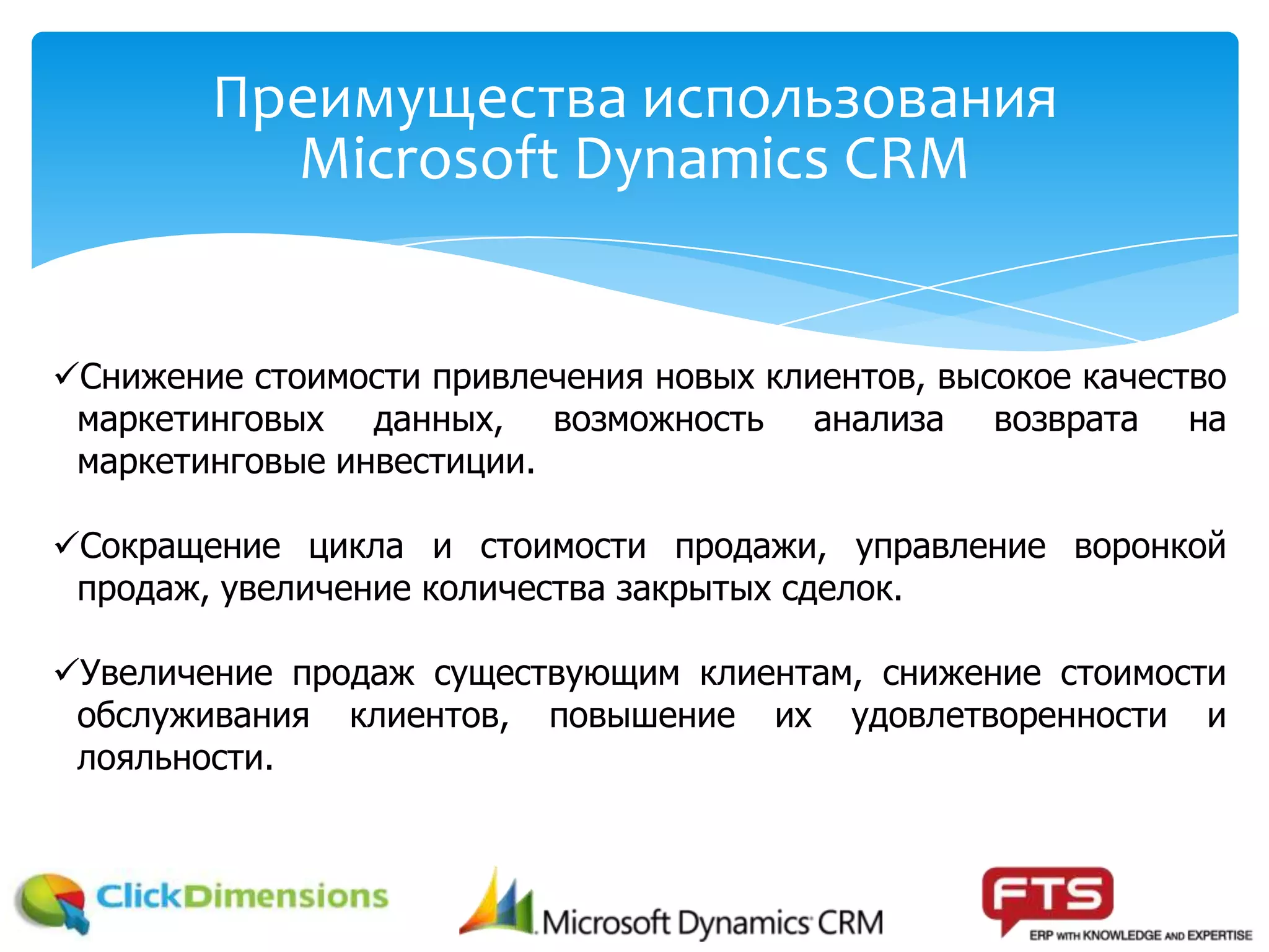 Преимущества использования
Microsoft Dynamics CRM
Снижение стоимости привлечения новых клиентов, высокое качество
маркетинговых данных, возможность анализа возврата на
маркетинговые инвестиции.
Сокращение цикла и стоимости продажи, управление воронкой
продаж, увеличение количества закрытых сделок.
Увеличение продаж существующим клиентам, снижение стоимости
обслуживания клиентов, повышение их удовлетворенности и
лояльности.
 