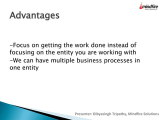 Advantages
-Focus on getting the work done instead of
focusing on the entity you are working with
-We can have multiple business processes in
one entity

Presenter: Dibyasingh Tripathy, Mindfire Solutions

 