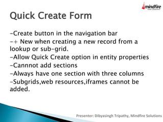 Quick Create Form
-Create button in the navigation bar
-+ New when creating a new record from a
lookup or sub-grid.
-Allow Quick Create option in entity properties
-Cannnot add sections
-Always have one section with three columns
-Subgrids,web resources,iframes cannot be
added.

Presenter: Dibyasingh Tripathy, Mindfire Solutions

 