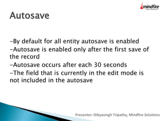 Autosave
-By default for all entity autosave is enabled
-Autosave is enabled only after the first save of
the record
-Autosave occurs after each 30 seconds
-The field that is currently in the edit mode is
not included in the autosave

Presenter: Dibyasingh Tripathy, Mindfire Solutions

 