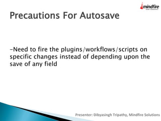 Precautions For Autosave
-Need to fire the plugins/workflows/scripts on
specific changes instead of depending upon the
save of any field

Presenter: Dibyasingh Tripathy, Mindfire Solutions

 