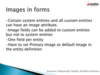 Images in forms
-Certain system entities and all custom entities
can have an image attribute.
-Image fields can be added to custom entities
but not to system entities
-One field per entity
-Have to set Primary Image as default Image in
the entity definition

Presenter: Dibyasingh Tripathy, Mindfire Solutions

 