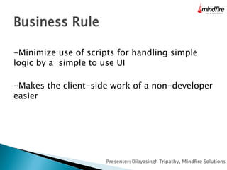 Business Rule
-Minimize use of scripts for handling simple
logic by a simple to use UI
-Makes the client-side work of a non-developer
easier

Presenter: Dibyasingh Tripathy, Mindfire Solutions

 