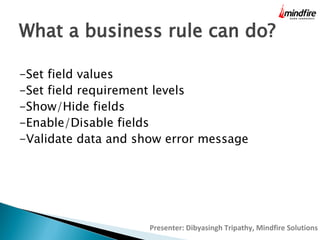 What a business rule can do?
-Set field values
-Set field requirement levels
-Show/Hide fields
-Enable/Disable fields
-Validate data and show error message

Presenter: Dibyasingh Tripathy, Mindfire Solutions

 
