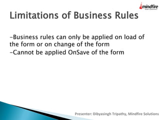 Limitations of Business Rules
-Business rules can only be applied on load of
the form or on change of the form
-Cannot be applied OnSave of the form

Presenter: Dibyasingh Tripathy, Mindfire Solutions

 