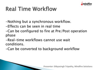 Real Time Workflow
-Nothing but a synchronous workflow.
-Effects can be seen in real time
-Can be configured to fire at Pre/Post operation
phase
-Real-time workflows cannot use wait
conditions.
-Can be converted to background workflow

Presenter: Dibyasingh Tripathy, Mindfire Solutions

 
