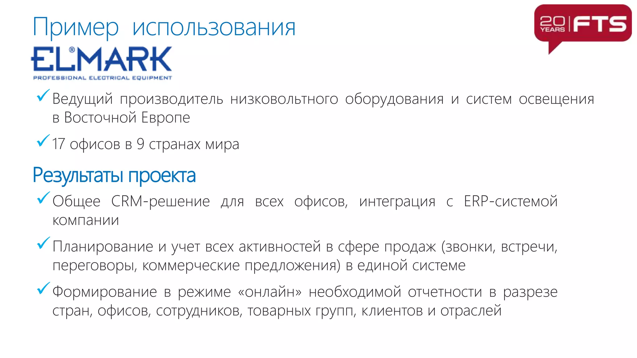 Ведущий производитель низковольтного оборудования и систем освещения
в Восточной Европе
17 офисов в 9 странах мира
Общее CRM-решение для всех офисов, интеграция с ERP-системой
компании
Планирование и учет всех активностей в сфере продаж (звонки, встречи,
переговоры, коммерческие предложения) в единой системе
Формирование в режиме «онлайн» необходимой отчетности в разрезе
стран, офисов, сотрудников, товарных групп, клиентов и отраслей
Результаты проекта
Пример использования
 