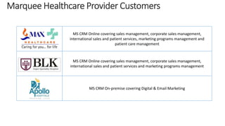 MS CRM Online covering sales management, corporate sales management, 
international sales and patient services, marketing programs management and 
patient care management 
MS CRM Online covering sales management, corporate sales management, 
international sales and patient services and marketing programs management 
MS CRM On-premise covering Digital & Email Marketing 
 