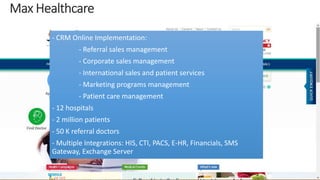 - CRM Online Implementation: 
- Referral sales management 
- Corporate sales management 
- International sales and patient services 
- Marketing programs management 
- Patient care management 
- 12 hospitals 
- 2 million patients 
- 50 K referral doctors 
- Multiple Integrations: HIS, CTI, PACS, E-HR, Financials, SMS 
Gateway, Exchange Server 
 