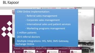 - CRM Online Implementation: 
- Referral sales management 
- Corporate sales management 
- International sales and patient services 
- Marketing programs management 
- 1 million patients 
- 20 K referral doctors 
- Multiple Integrations: HIS, NAV, SMS Gateway, 
Exchange Online 
 