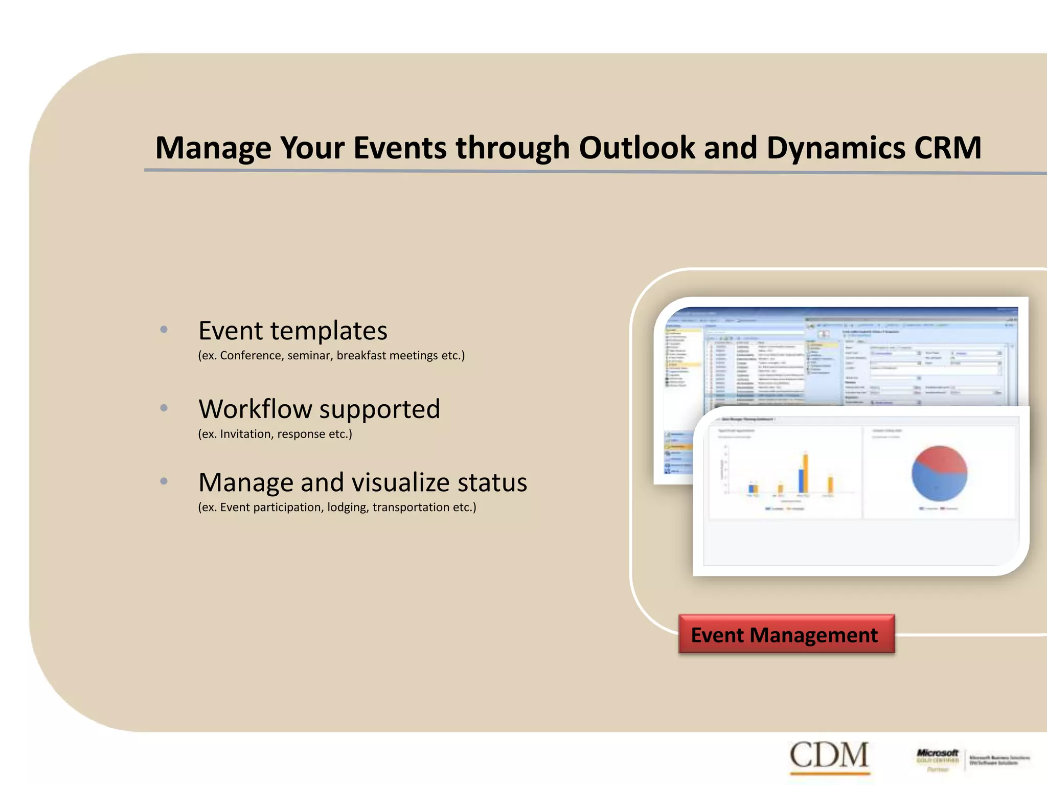 Manage Your Events through Outlook and Dynamics CRM
• Event templates
(ex. Conference, seminar, breakfast meetings etc.)
• Workflow supported
(ex. Invitation, response etc.)
• Manage and visualize status
(ex. Event participation, lodging, transportation etc.)
Event Management
 