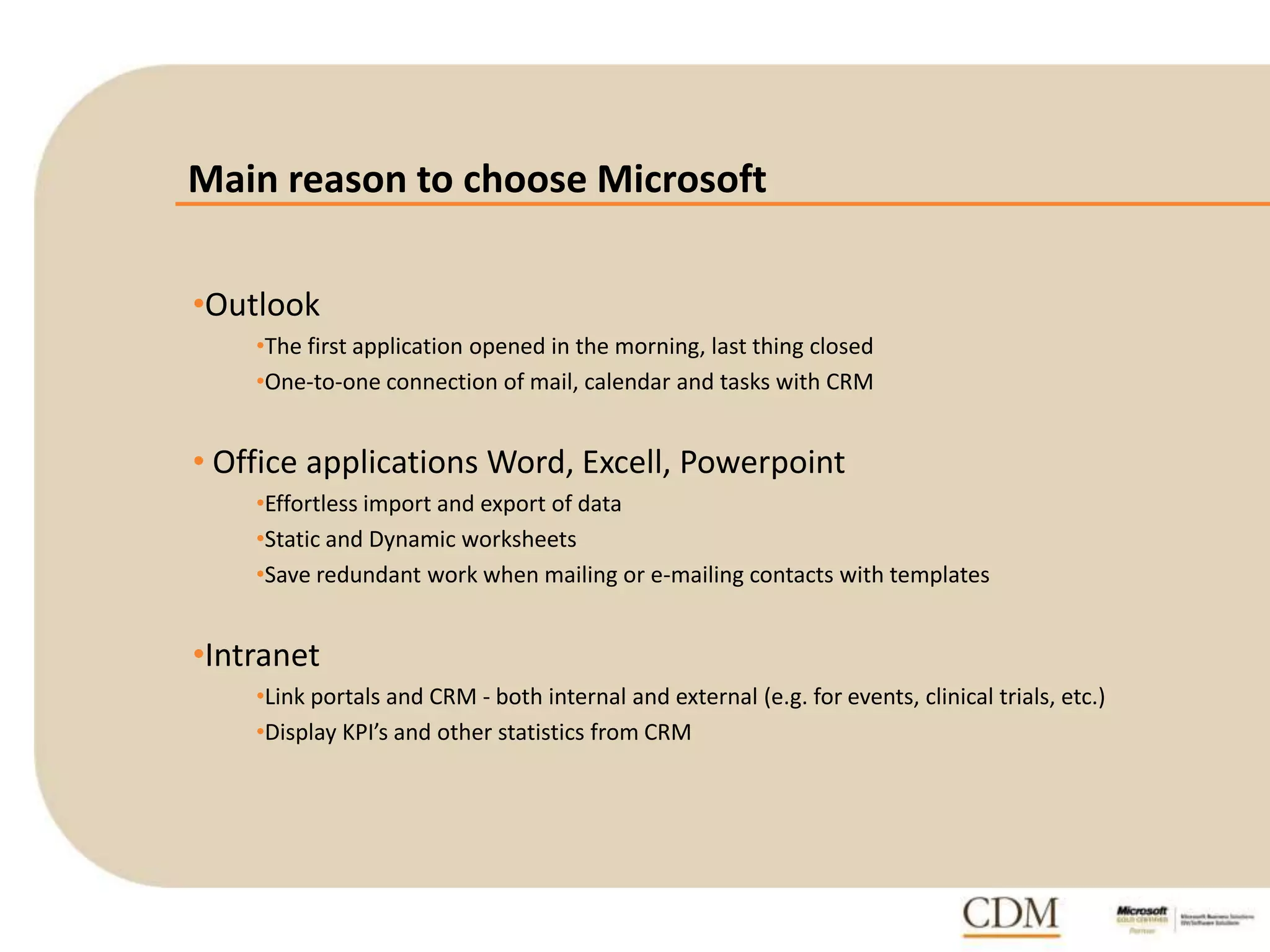 Main reason to choose Microsoft
•Outlook
•The first application opened in the morning, last thing closed
•One-to-one connection of mail, calendar and tasks with CRM
• Office applications Word, Excell, Powerpoint
•Effortless import and export of data
•Static and Dynamic worksheets
•Save redundant work when mailing or e-mailing contacts with templates
•Intranet
•Link portals and CRM - both internal and external (e.g. for events, clinical trials, etc.)
•Display KPI’s and other statistics from CRM
 