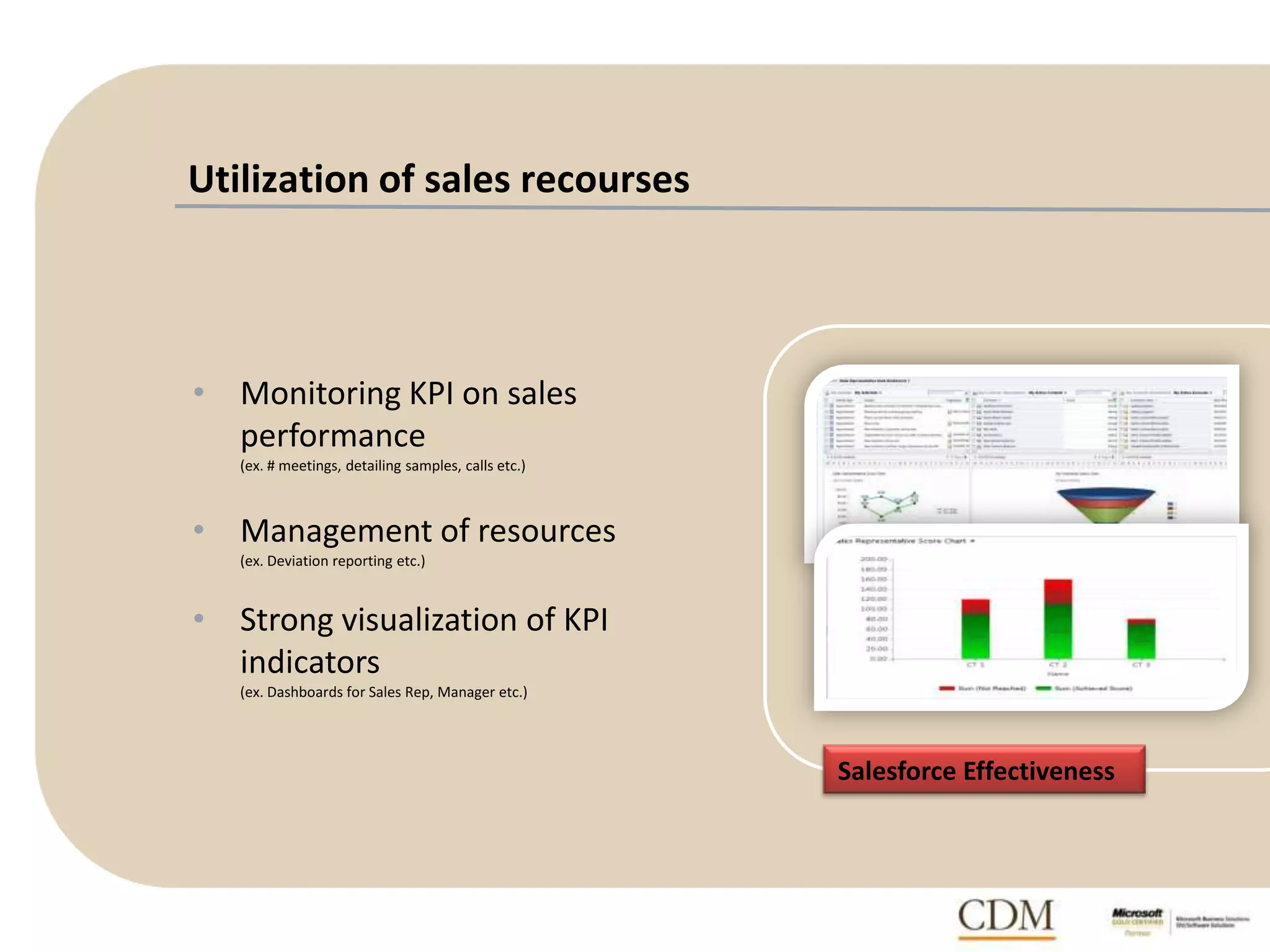 Utilization of sales recourses
• Monitoring KPI on sales
performance
(ex. # meetings, detailing samples, calls etc.)
• Management of resources
(ex. Deviation reporting etc.)
• Strong visualization of KPI
indicators
(ex. Dashboards for Sales Rep, Manager etc.)
Salesforce Effectiveness
 