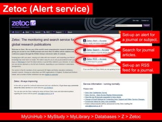 Zetoc (Alert service)
Set-up an alert for
a journal or subject.
Search for journal
articles.
Set-up an RSS
feed for a journal.
MyUniHub > MyStudy > MyLibrary > Databases > Z > Zetoc
 