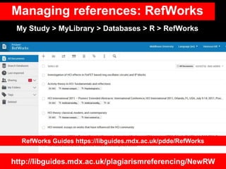 Managing references: RefWorks
http://libguides.mdx.ac.uk/plagiarismreferencing/NewRW
My Study > MyLibrary > Databases > R > RefWorks
RefWorks Guides https://libguides.mdx.ac.uk/pdde/RefWorks
 