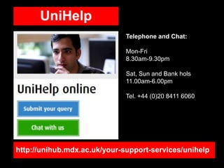 http://unihub.mdx.ac.uk/your-support-services/unihelp
UniHelp
Telephone and Chat:
Mon-Fri
8.30am-9.30pm
Sat, Sun and Bank hols
11.00am-6.00pm
Tel. +44 (0)20 8411 6060
 