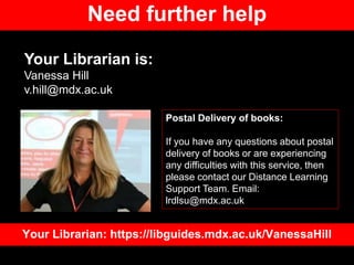 Need further help
Your Librarian is:
Vanessa Hill
v.hill@mdx.ac.uk
Your Librarian: https://libguides.mdx.ac.uk/VanessaHill
Postal Delivery of books:
If you have any questions about postal
delivery of books or are experiencing
any difficulties with this service, then
please contact our Distance Learning
Support Team. Email:
lrdlsu@mdx.ac.uk
 