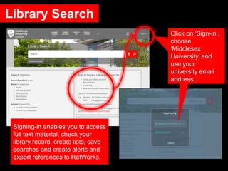 Library Search
Click on ‘Sign-in’,
choose
‘Middlesex
University’ and
use your
university email
address.
Signing-in enables you to access
full text material, check your
library record, create lists, save
searches and create alerts and
export references to RefWorks.
 