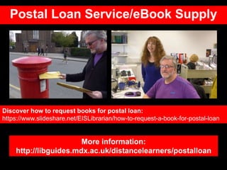 Postal Loan Service/eBook Supply
More information:
http://libguides.mdx.ac.uk/distancelearners/postalloan
Discover how to request books for postal loan:
https://www.slideshare.net/EISLibrarian/how-to-request-a-book-for-postal-loan
 