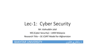 Lec-1: Cyber Security
Mr. Islahuddin Jalal
MS (Cyber Security) – UKM Malaysia
Research Title – 3C-CSIRT Model for Afghanistan
BAKHTAR UNIVERSITY ‫باخترپوهنتون‬ ‫د‬
 