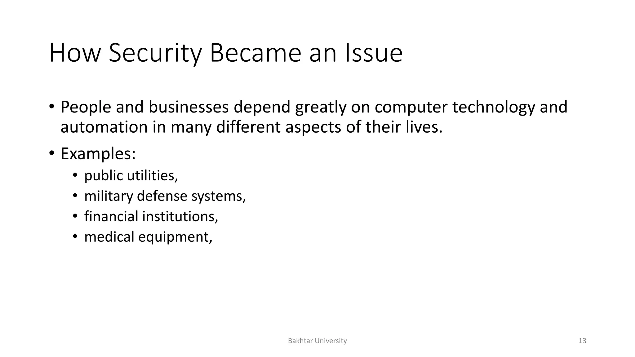 How Security Became an Issue
• People and businesses depend greatly on computer technology and
automation in many different aspects of their lives.
• Examples:
• public utilities,
• military defense systems,
• financial institutions,
• medical equipment,
Bakhtar University 13
 