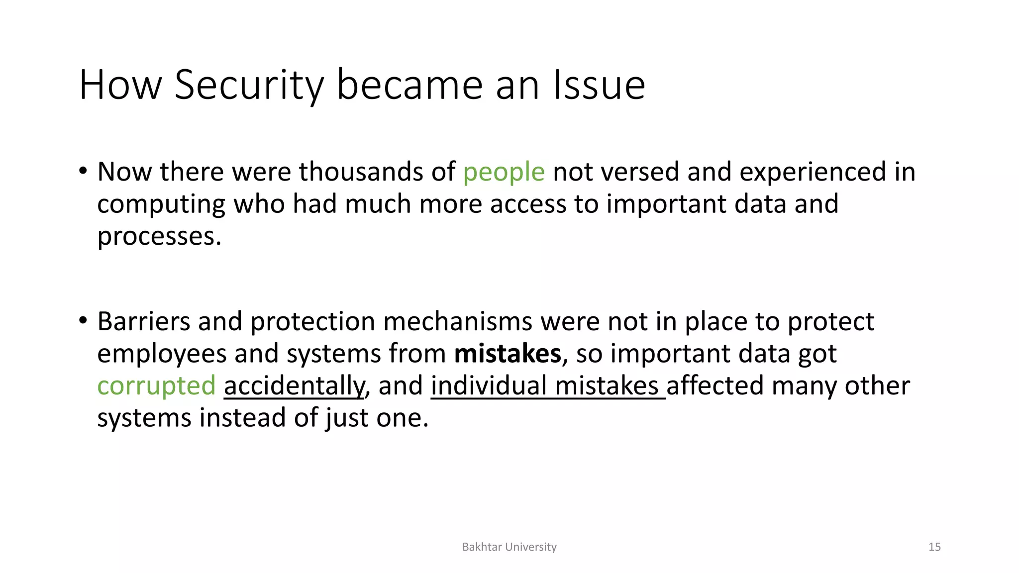 How Security became an Issue
• Now there were thousands of people not versed and experienced in
computing who had much more access to important data and
processes.
• Barriers and protection mechanisms were not in place to protect
employees and systems from mistakes, so important data got
corrupted accidentally, and individual mistakes affected many other
systems instead of just one.
Bakhtar University 15
 