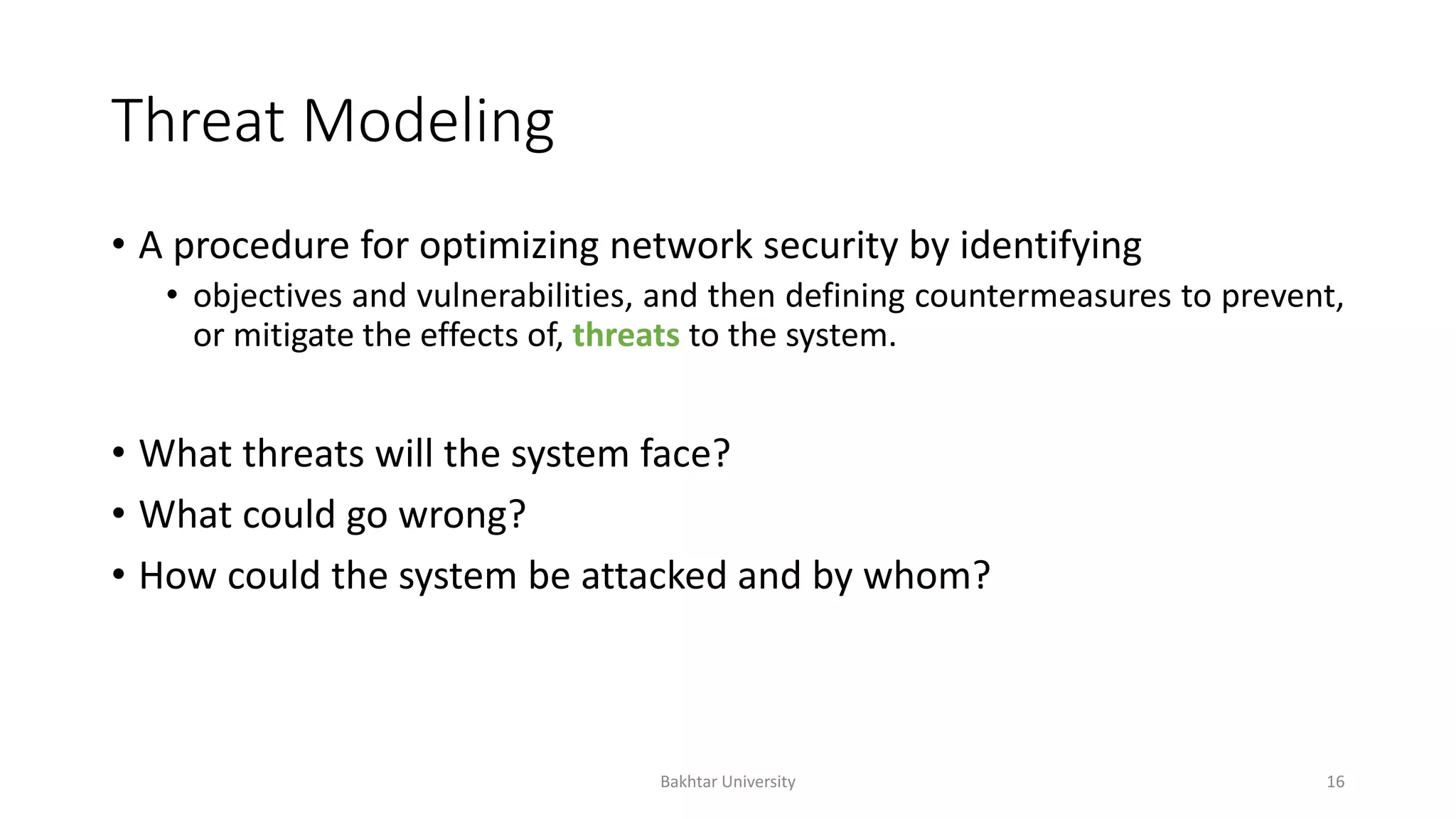 Threat Modeling
• A procedure for optimizing network security by identifying
• objectives and vulnerabilities, and then defining countermeasures to prevent,
or mitigate the effects of, threats to the system.
• What threats will the system face?
• What could go wrong?
• How could the system be attacked and by whom?
Bakhtar University 16
 