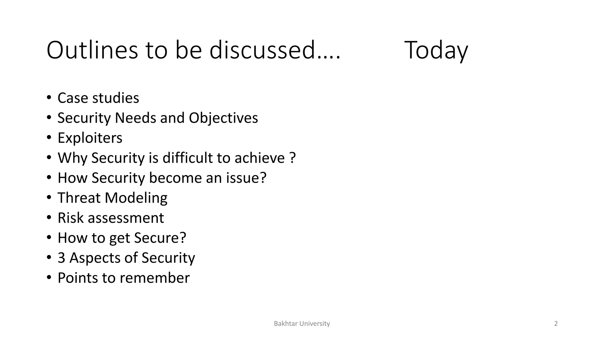 Outlines to be discussed…. Today
• Case studies
• Security Needs and Objectives
• Exploiters
• Why Security is difficult to achieve ?
• How Security become an issue?
• Threat Modeling
• Risk assessment
• How to get Secure?
• 3 Aspects of Security
• Points to remember
Bakhtar University 2
 