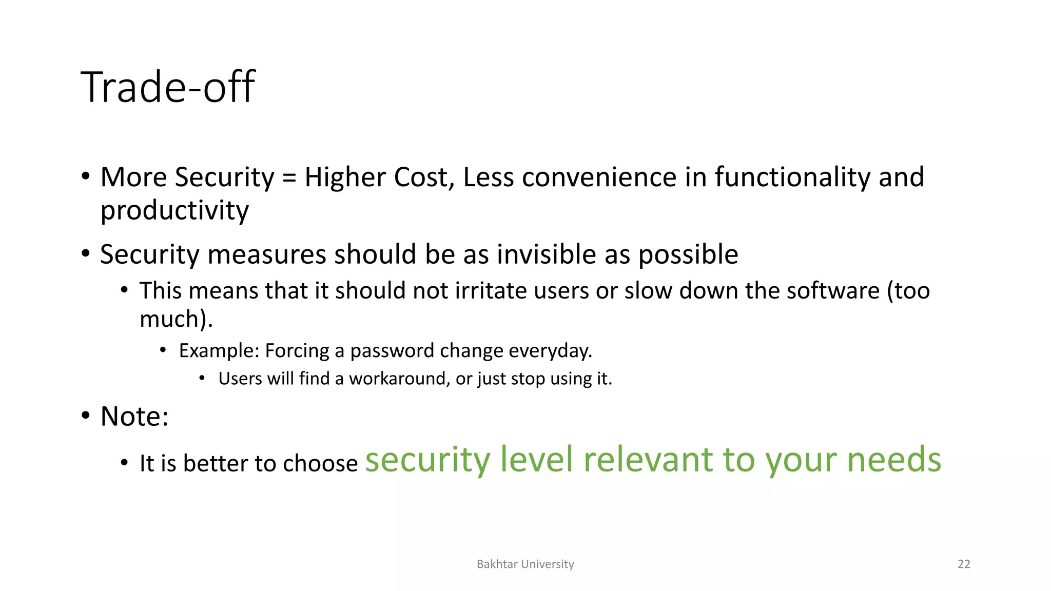 Trade-off
• More Security = Higher Cost, Less convenience in functionality and
productivity
• Security measures should be as invisible as possible
• This means that it should not irritate users or slow down the software (too
much).
• Example: Forcing a password change everyday.
• Users will find a workaround, or just stop using it.
• Note:
• It is better to choose security level relevant to your needs
Bakhtar University 22
 