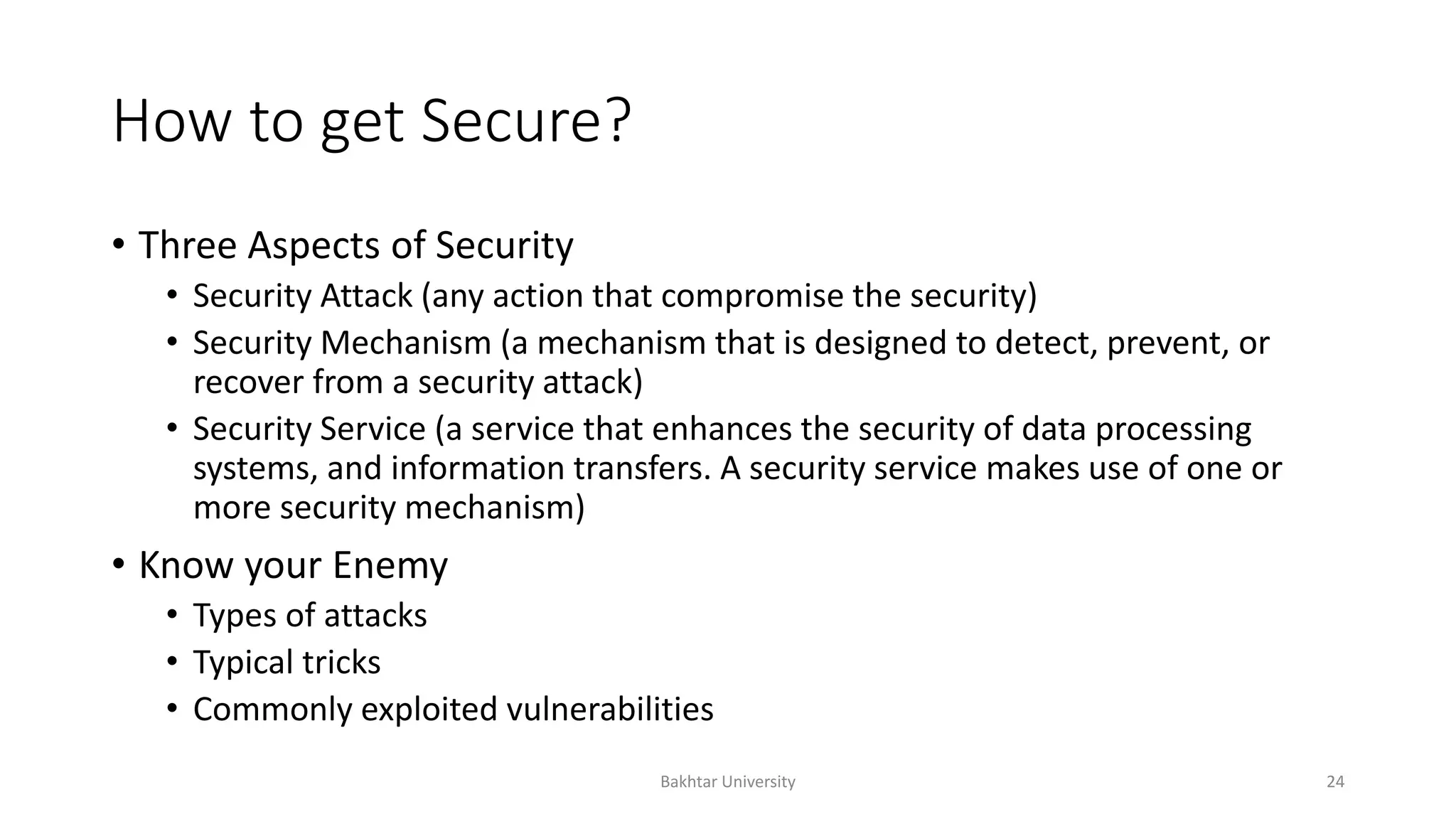 How to get Secure?
• Three Aspects of Security
• Security Attack (any action that compromise the security)
• Security Mechanism (a mechanism that is designed to detect, prevent, or
recover from a security attack)
• Security Service (a service that enhances the security of data processing
systems, and information transfers. A security service makes use of one or
more security mechanism)
• Know your Enemy
• Types of attacks
• Typical tricks
• Commonly exploited vulnerabilities
Bakhtar University 24
 