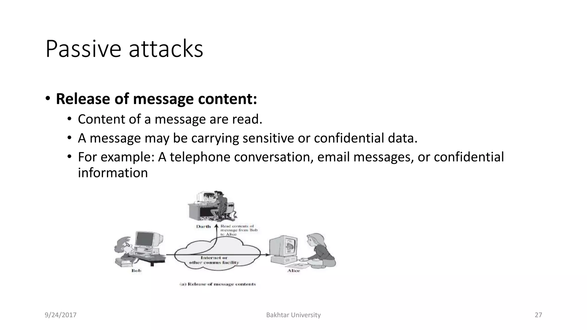 Passive attacks
• Release of message content:
• Content of a message are read.
• A message may be carrying sensitive or confidential data.
• For example: A telephone conversation, email messages, or confidential
information
9/24/2017 Bakhtar University 27
 