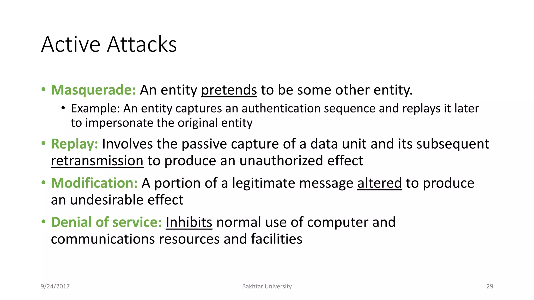 Active Attacks
• Masquerade: An entity pretends to be some other entity.
• Example: An entity captures an authentication sequence and replays it later
to impersonate the original entity
• Replay: Involves the passive capture of a data unit and its subsequent
retransmission to produce an unauthorized effect
• Modification: A portion of a legitimate message altered to produce
an undesirable effect
• Denial of service: Inhibits normal use of computer and
communications resources and facilities
9/24/2017 Bakhtar University 29
 