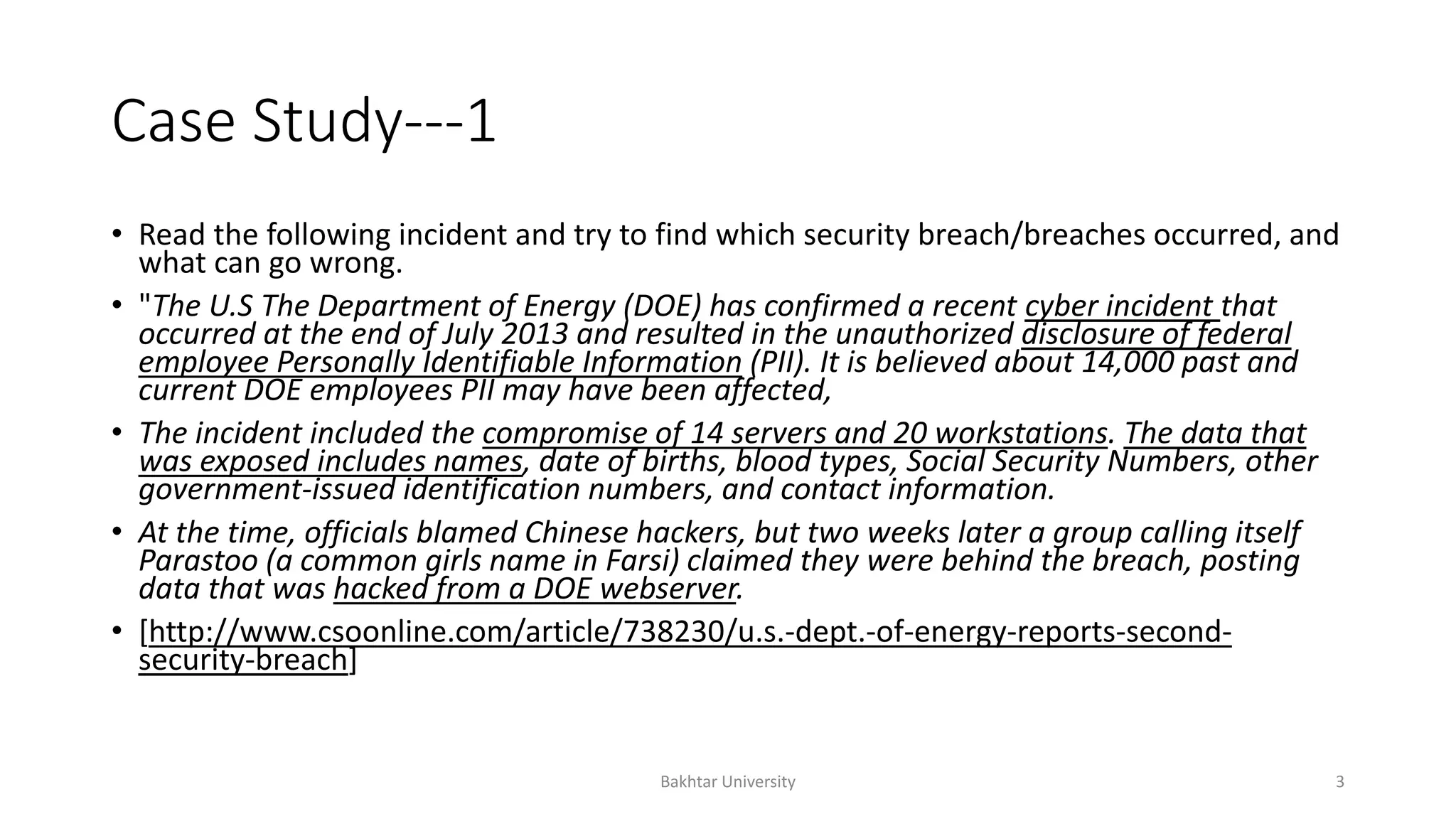 Case Study---1
• Read the following incident and try to find which security breach/breaches occurred, and
what can go wrong.
• "The U.S The Department of Energy (DOE) has confirmed a recent cyber incident that
occurred at the end of July 2013 and resulted in the unauthorized disclosure of federal
employee Personally Identifiable Information (PII). It is believed about 14,000 past and
current DOE employees PII may have been affected,
• The incident included the compromise of 14 servers and 20 workstations. The data that
was exposed includes names, date of births, blood types, Social Security Numbers, other
government-issued identification numbers, and contact information.
• At the time, officials blamed Chinese hackers, but two weeks later a group calling itself
Parastoo (a common girls name in Farsi) claimed they were behind the breach, posting
data that was hacked from a DOE webserver.
• [http://www.csoonline.com/article/738230/u.s.-dept.-of-energy-reports-second-
security-breach]
Bakhtar University 3
 