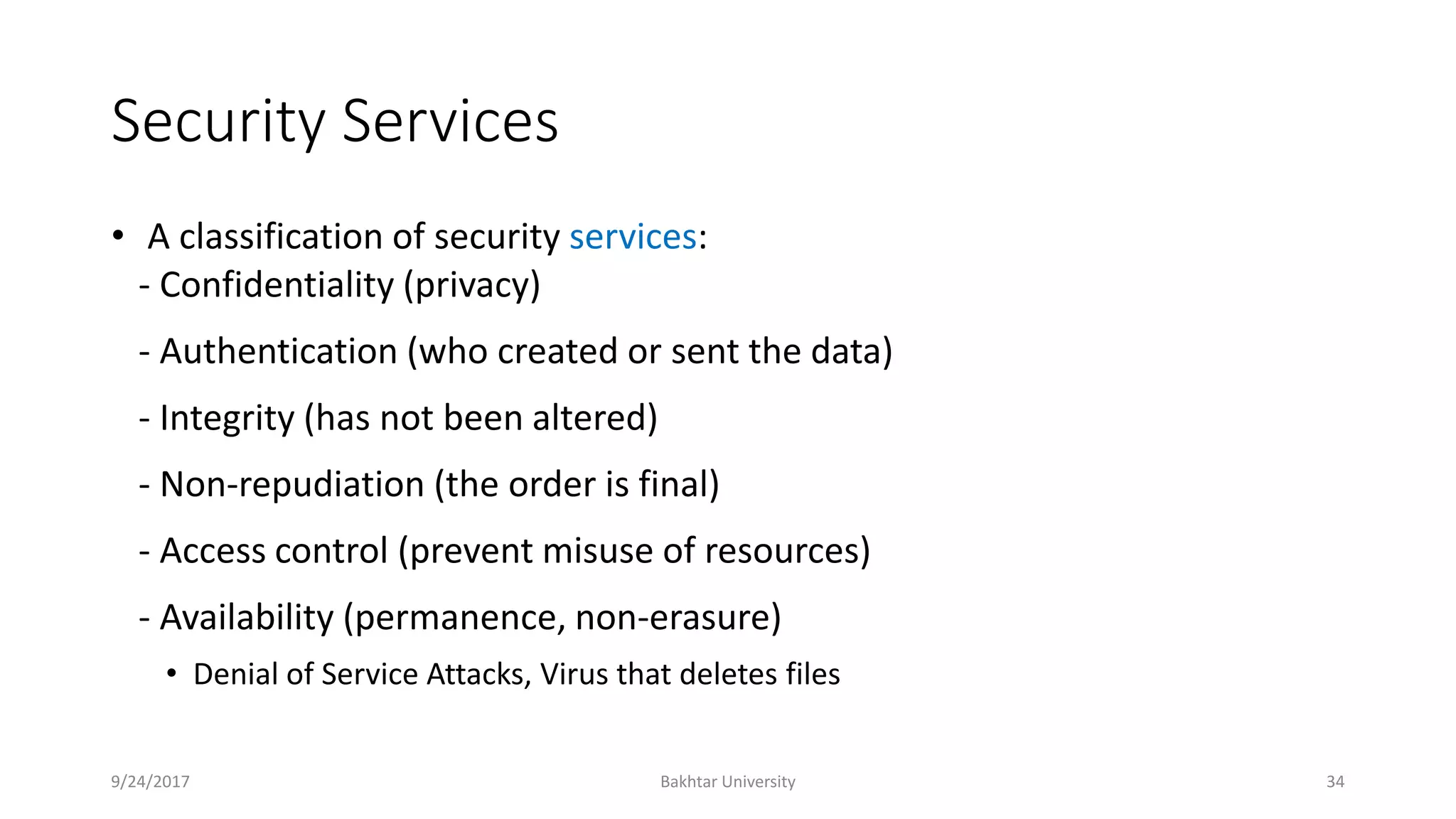 Security Services
• A classification of security services:
- Confidentiality (privacy)
- Authentication (who created or sent the data)
- Integrity (has not been altered)
- Non-repudiation (the order is final)
- Access control (prevent misuse of resources)
- Availability (permanence, non-erasure)
• Denial of Service Attacks, Virus that deletes files
9/24/2017 Bakhtar University 34
 