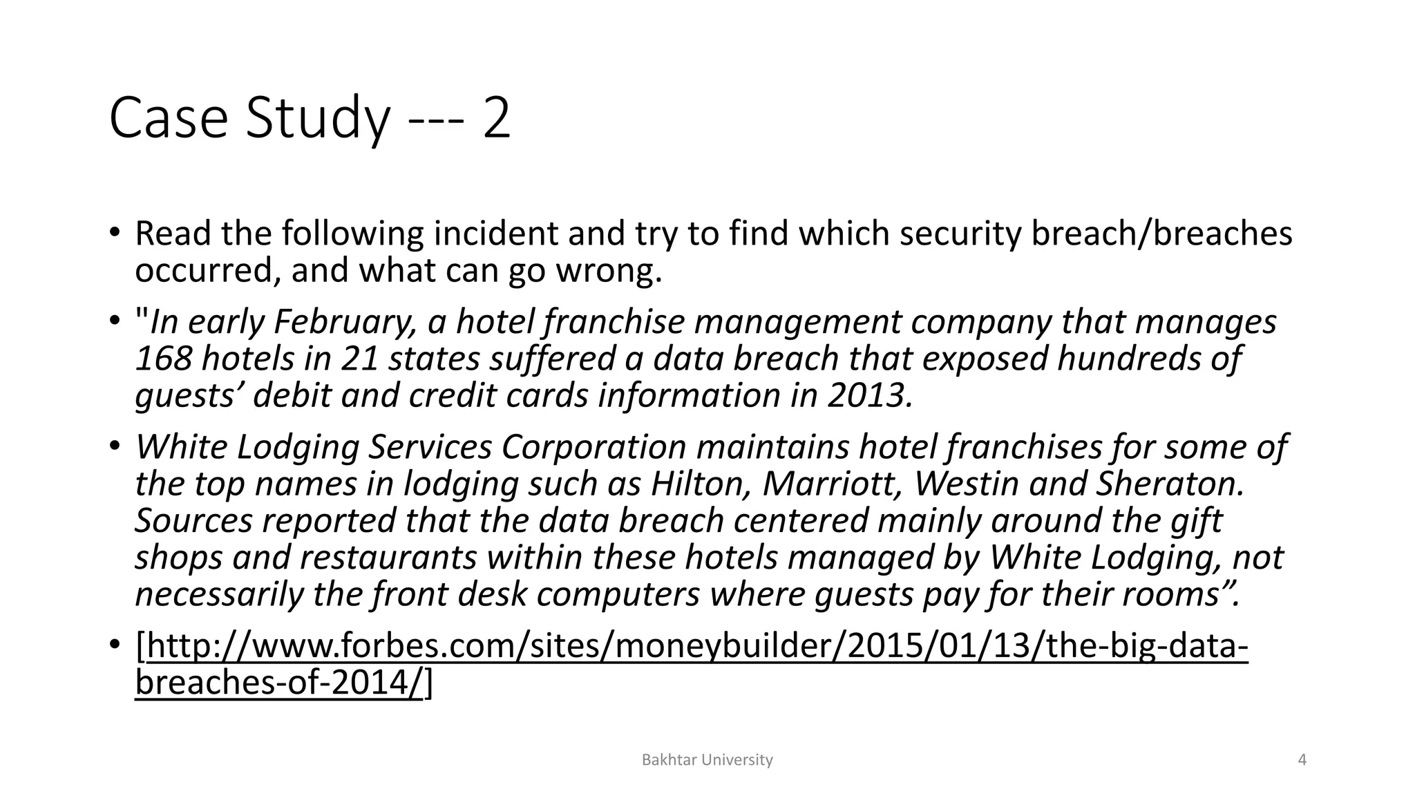 Case Study --- 2
• Read the following incident and try to find which security breach/breaches
occurred, and what can go wrong.
• "In early February, a hotel franchise management company that manages
168 hotels in 21 states suffered a data breach that exposed hundreds of
guests’ debit and credit cards information in 2013.
• White Lodging Services Corporation maintains hotel franchises for some of
the top names in lodging such as Hilton, Marriott, Westin and Sheraton.
Sources reported that the data breach centered mainly around the gift
shops and restaurants within these hotels managed by White Lodging, not
necessarily the front desk computers where guests pay for their rooms”.
• [http://www.forbes.com/sites/moneybuilder/2015/01/13/the-big-data-
breaches-of-2014/]
Bakhtar University 4
 