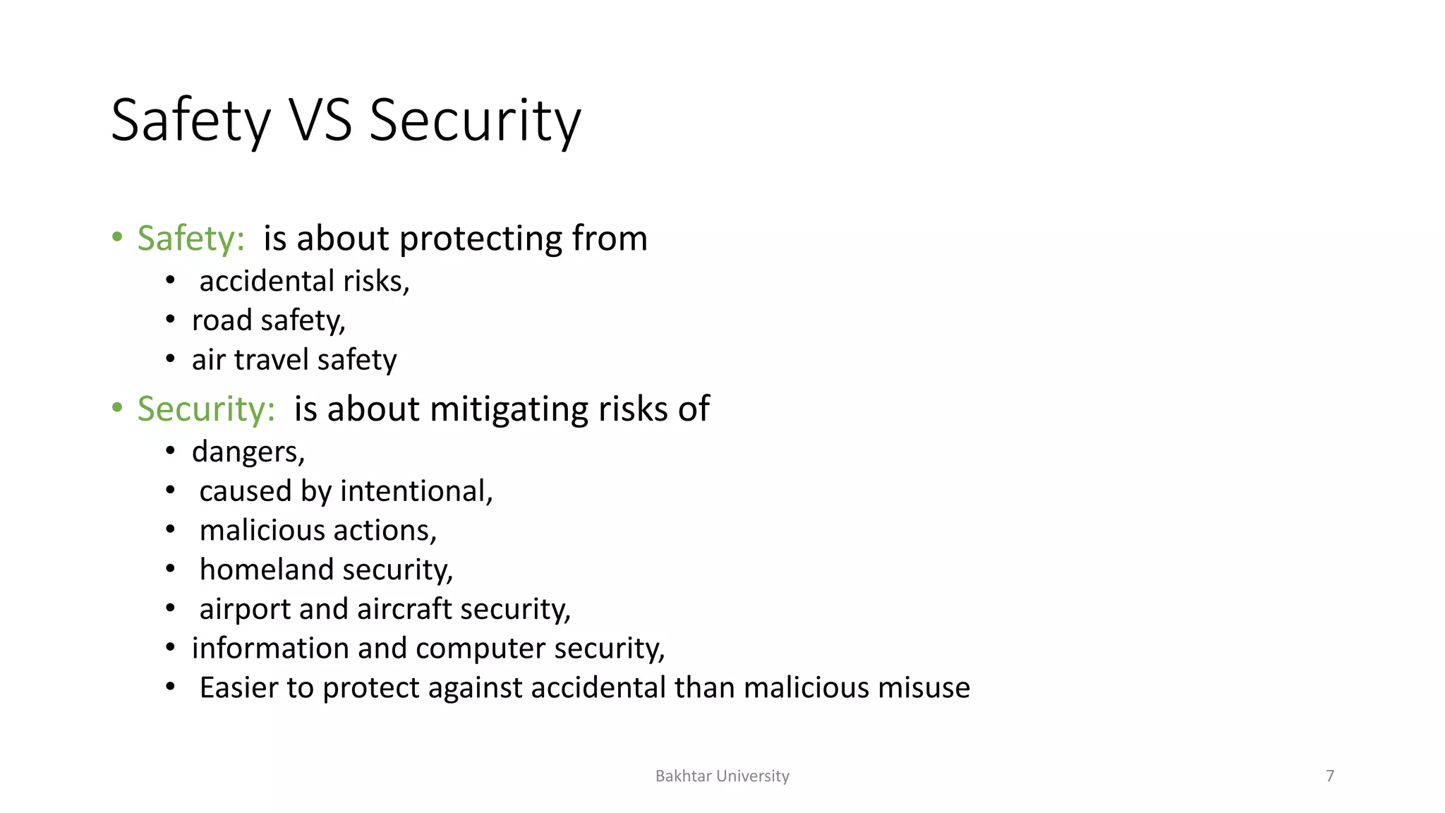Safety VS Security
• Safety: is about protecting from
• accidental risks,
• road safety,
• air travel safety
• Security: is about mitigating risks of
• dangers,
• caused by intentional,
• malicious actions,
• homeland security,
• airport and aircraft security,
• information and computer security,
• Easier to protect against accidental than malicious misuse
Bakhtar University 7
 