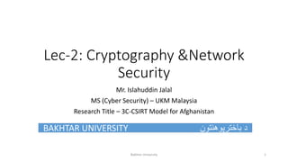 Lec-2: Cryptography &Network
Security
Mr. Islahuddin Jalal
MS (Cyber Security) – UKM Malaysia
Research Title – 3C-CSIRT Model for Afghanistan
BAKHTAR UNIVERSITY ‫باخترپوهنتون‬ ‫د‬
Bakhtar University 1
 