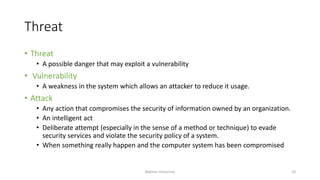 Threat
• Threat
• A possible danger that may exploit a vulnerability
• Vulnerability
• A weakness in the system which allows an attacker to reduce it usage.
• Attack
• Any action that compromises the security of information owned by an organization.
• An intelligent act
• Deliberate attempt (especially in the sense of a method or technique) to evade
security services and violate the security policy of a system.
• When something really happen and the computer system has been compromised
Bakhtar University 10
 